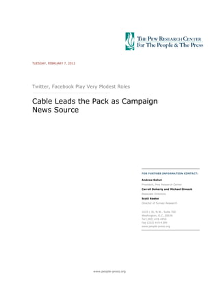 TUESDAY, FEBRUARY 7, 2012




Twitter, Facebook Play Very Modest Roles


Cable Leads the Pack as Campaign
News Source




                                                   FOR FURTHER INFORMATION CONTACT:

                                                   Andrew Kohut
                                                   President, Pew Research Center
                                                   Carroll Doherty and Michael Dimock
                                                   Associate Directors
                                                   Scott Keeter
                                                   Director of Survey Research


                                                   1615 L St, N.W., Suite 700
                                                   Washington, D.C. 20036
                                                   Tel (202) 419-4350
                                                   Fax (202) 419-4399
                                                   www.people-press.org




                            www.people-press.org
 