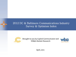 2012 DC & Baltimore Communications Industry
         Survey & Optimism Index



       Brought to you by Capitol Communicator and
                 WB&A Market Research



                       April, 2012
 
