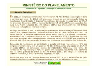 MINISTÉRIO DO PLANEJAMENTO
                   Secretaria de Logística e Tecnologia da Informação – SLTI

     Sumário Executivo

Em 2012, as compras governamentais movimentaram R$ 72,6 bilhões na aquisição de bens
e serviços por meio de 231,8 mil processos, levando-se em consideração todas as
modalidades de contratação. A dispensa/inexigibilidade de licitação foi responsável por 193,7
mil processos de compras (84%), movimentando R$ 24,5 bilhões (34%) em aquisições. Por
outro lado, foram realizadas 38,1 mil licitações (16%), que empregaram R$ 48,1 bilhões
(66%) para realização das referidas compras.

Ao longo dos últimos 6 anos, as contratações públicas por meio de licitações oscilaram entre
63% e 74%, apresentando um crescimento de 84% em 2012 em comparação a 2007. De
forma análoga, a dispensa/inexigibilidade variou entre 26% e 37% nessas contratações,
apresentando um crescimento de 69% em 2012 em relação a 2007. É importante informar
que essas aquisições são excepcionalidades reguladas na Lei nº 8.666/93, que possibilita à
Administração Pública a contratação de bens e serviços sem a necessidade prévia de licitação.

Comparado às modalidades de contratação, o pregão eletrônico respondeu por 46% das
compras governamentais, com um gasto de R$ 33,6 bilhões, sendo empregado em 34,7 mil
processos (15%). Se comparado apenas às modalidades licitatórias, essa forma de
contratação foi responsável por 70% dos gastos em aquisições, resultando numa economia
para os cofres públicos da ordem de R$ 7,8 bilhões (19%). Em relação ao número de
certames licitatórios, o pregão eletrônico respondeu por 91%.

Ressalta-se ainda que, na comparação entre os anos de 2007 e 2012, as licitações por meio
do pregão eletrônico cresceram 33% em quantidade e 78% em valores monetários.
                            Ministério do Planejamento,
                               Orçamento e Gestão
 