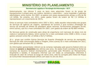 MINISTÉRIO DO PLANEJAMENTO
                   Secretaria de Logística e Tecnologia da Informação – SLTI
Historicamente, nos últimos 5 anos os bens mais adquiridos foram os do grupo de
Equipamentos e artigos para uso médico, dentário e veterinário – cama hospitalar e gabinete
odontológico, entre outros. Em 2007, os gastos com esses equipamentos atingiu a cifra de R$
1,8 bilhão. No entanto, em 2011, esses gastos foram da ordem de R$ 7,3 bilhões e
representaram um crescimento de 301%.

Entre os serviços mais contratados entre 2007 e 2011, estão aqueles relacionados aos grupos
de Serviços de agência de viagens, operadoras de turismo e guia turístico (Prestação de
serviço de emissão de bilhete de passagem aérea nacional, Fornecimento passagem fluvial,
entre outros), que foi o mais contratado em 2007, com gastos da ordem de R$ 889 milhões.

Os Serviços gerais de construção para obras de engenharia civil (serviços de obras civis de
rodovia e saneamento básico, entre outros) foi o mais contratado entre 2008 e 2010, e seus
gastos variaram entre R$ 1,5 bilhão e R$ 9,7 bilhões.

Já o grupo que contém Outros Serviços de Suporte (Prestação de serviço de reprografia,
Serviços de rede comunicação dados e imagem, entre outros) foi o mais contratado em 2011,
com gastos que somaram R$ 3,1 bilhões.

As informações apresentadas referem-se às compras realizadas pelo governo federal entre os
meses de janeiro e dezembro dos últimos seis anos. Os dados foram extraídos do Portal de
Compras do Governo Federal (Comprasnet), gerenciado pelo Ministério do Planejamento,
Orçamento e Gestão. É necessário informar que em todas as comparações referentes à
evolução do valor de compra ao longo de vários anos, este foi corrigido pelo Índice de Preços
ao Consumidor Dessazonalizado (IPCA) com base no ano de 2012.


                            Ministério do Planejamento,
                               Orçamento e Gestão
 