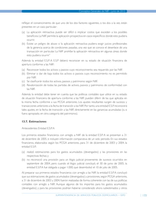 superintendencia de servicios públicos domiciliarios - sspd
Conceptos Generales de NIIF - junio de 2012
133
reflejan el convencimiento de que uno de los dos factores siguientes, o los dos a la vez, están
presentes en un caso particular:
(a)	 La aplicación retroactiva puede ser difícil o implicar costos que exceden a los posibles
beneficios.La NIIF permite la aplicación prospectiva en casos específicos donde esto pudiera
ocurrir.
(b)	 Existe un peligro de abuso si la aplicación retroactiva pudiera exigir juicios profesionales
de la gerencia acerca de condiciones pasadas, una vez que se conoce el desenlace de una
transacción en particular. La NIIF prohíbe la aplicación retroactiva en algunas áreas donde
esto pudiera ocurrir.”
Además la entidad E.S.P. A E.S.P deberá reconocer en su estado de situación financiera de
apertura conforme a las NIIF:
(a)	 Reconocer todos los activos y pasivos cuyo reconocimiento sea requerido por las NIIF.
(b)	 Eliminar o dar de baja todos los activos o pasivos cuyo reconocimiento no es permitido
por NIIF.
(c)	 Se clasificarán todos los activos, pasivos y patrimonio según NIIF.
(d)	 Revalorización de todas las partidas de activos, pasivos y patrimonio de conformidad con
las NIIF.
Además la entidad debe tener en cuenta que las políticas contables que utilice en su estado
de situación financiera de apertura conforme a las NIIF, pueden diferir de las que aplicaba en
la misma fecha conforme a sus PCGA anteriores. Los ajustes resultantes surgen de sucesos y
transacciones anteriores a la fecha de transición a las NIIF.Por tanto,una entidad E.S.P.reconocerá
tales ajustes, en la fecha de transición a las NIIF, directamente en las ganancias acumuladas (o, si
fuera apropiado, en otra categoría del patrimonio).
13.7.	Estimaciones
Antecedentes: Entidad E.S.P.A
Los primeros estados financieros con arreglo a NIIF de la entidad E.S.P. A se presentan a 31
de diciembre de 2005, e incluyen información comparativa de un solo periodo. En sus estados
financieros, elaborados según los PCGA anteriores, para 31 de diciembre de 2003 y 2004, la
entidad E.S.P.:
(a)	 realizó estimaciones para los gastos acumulados (devengados) y las provisiones en las
respectivas fechas; y
(b)	 no reconoció una provisión para un litigio judicial proveniente de sucesos ocurridos en
septiembre de 2004, pero cuando el litigio judicial concluyó, el 30 de junio de 2005, la
entidad E.S.P.A fue obligada a pagar 1.000, que desembolsó el 10 de julio de 2005.
Al preparar sus primeros estados financieros con arreglo a las NIIF, la entidad E.S.P. A concluyó
que sus estimaciones de gastos acumulados (devengados) y provisiones, según PCGA anteriores,
a 31 de diciembre de 2003 y 2004, fueron realizadas de forma coherente con las de sus políticas
contables con arreglo a NIIF. Aunque algunos de los importes para los gastos acumulados
(devengados) y para las provisiones podrían haberse considerado ahora subestimados y otros
Página anterior contenido Página siguiente
 