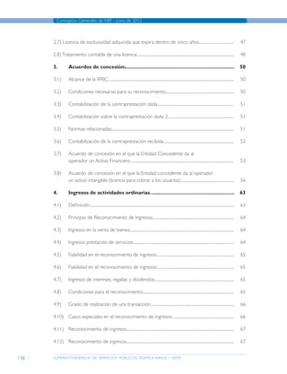 superintendencia de servicios públicos domiciliarios - sspd
Conceptos Generales de NIIF - junio de 2012
138
2.7) Licencia de exclusividad adquirida que expira dentro de cinco años:......................................	47
2.8)Tratamiento contable de una licencia:..........................................................................................................	48
3.	 Acuerdos de concesión:..............................................................................	50
3.1)	 Alcance de la IFRIC:.........................................................................................................................................	50
3.2)	 Condiciones necesarias para su reconocimiento:...........................................................................	50
3.3)	 Contabilización de la contraprestación dada:....................................................................................	51
3.4)	 Contabilización sobre la contraprestación dada 2:........................................................................	51
3.5)	 Normas relacionadas:......................................................................................................................................	51
3.6)	 Contabilización de la contraprestación recibida..............................................................................	52
3.7)	 Acuerdo de concesión en el que la Entidad Concedente da al
	 operador un Activo Financiero.................................................................................................................	53
3.8)	 Acuerdo de concesión en el que la Entidad concedente da al operador
	 un activo intangible (licencia para cobrar a los usuarios)...........................................................	56
4.	 Ingresos de actividades ordinarias.............................................................	63
4.1)	Definición:..............................................................................................................................................................	63
4.2)	 Principio de Reconocimiento de Ingresos:..........................................................................................	64
4.3)	 Ingresos en la venta de bienes:..................................................................................................................	64
4.4)	 Ingresos prestación de servicios:..............................................................................................................	64
4.5)	 Fiabilidad en el reconocimiento de ingresos:.....................................................................................	65
4.6)	 Fiabilidad en el reconocimiento de ingresos:.....................................................................................	65
4.7)	 Ingresos de intereses, regalías y dividendos:.......................................................................................	65
4.8)	 Condiciones para el reconocimiento:....................................................................................................	65
4.9)	 Grado de realización de una transacción:...........................................................................................	66
4.10)	 Casos especiales en el reconocimiento de ingresos:....................................................................	66
4.11)	 Reconocimiento de ingresos:......................................................................................................................	67
4.12)	 Reconocimiento de ingresos:......................................................................................................................	67
Página anterior contenido Página siguiente
 