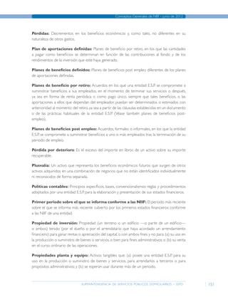 superintendencia de servicios públicos domiciliarios - sspd
Conceptos Generales de NIIF - junio de 2012
151
Pérdidas: Decrementos en los beneficios económicos y, como tales, no diferentes en su
naturaleza de otros gastos.
Plan de aportaciones definidas: Planes de beneficio por retiro, en los que las cantidades
a pagar como beneficios se determinan en función de las contribuciones al fondo y de los
rendimientos de la inversión que este haya generado.
Planes de beneficios definidos: Planes de beneficios post empleo diferentes de los planes
de aportaciones definidas.
Planes de beneficio por retiro: Acuerdos en los que una entidad E.S.P. se compromete a
suministrar beneficios a sus empleados, en el momento de terminar sus servicios o después,
ya sea en forma de renta periódica o como pago único, siempre que tales beneficios, o las
aportaciones a ellos que dependan del empleador, puedan ser determinados o estimados con
anterioridad al momento del retiro, ya sea a partir de las cláusulas establecidas en un documento
o de las prácticas habituales de la entidad E.S.P. (Véase también planes de beneficios post-
empleo).
Planes de beneficios post empleo: Acuerdos, formales o informales, en los que la entidad
E.S.P. se compromete a suministrar beneficios a uno o más empleados tras la terminación de su
periodo de empleo.
Pérdida por deterioro: Es el exceso del importe en libros de un activo sobre su importe
recuperable.
Plusvalía: Un activo que representa los beneficios económicos futuros que surgen de otros
activos adquiridos en una combinación de negocios que no están identificados individualmente
ni reconocidos de forma separada.
Políticas contables: Principios específicos, bases, convencionalismos reglas y procedimientos
adoptados por una entidad E.S.P. para la elaboración y presentación de sus estados financieros.
Primer periodo sobre el que se informa conforme a las NIIF: El periodo más reciente
sobre el que se informa más reciente cubierto por los primeros estados financieros conforme
a las NIIF de una entidad.
Propiedad de inversión: Propiedad (un terreno o un edificio —o parte de un edificio—
o ambos) tenido (por el dueño o por el arrendatario que haya acordado un arrendamiento
financiero) para ganar rentas o apreciación del capital, o con ambos fines y no para: (a) su uso en
la producción o suministro de bienes o servicios, o bien para fines administrativos; o (b) su venta
en el curso ordinario de las operaciones.
Propiedades planta y equipo: Activos tangibles que: (a) posee una entidad E.S.P. para su
uso en la producción o suministro de bienes y servicios, para arrendarlos a terceros o para
propósitos administrativos; y (b) se esperan usar durante más de un periodo.
Página anterior contenido Página siguiente
 