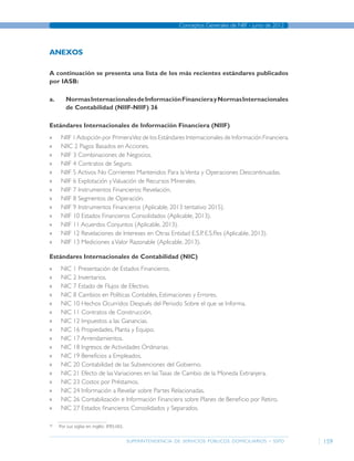 superintendencia de servicios públicos domiciliarios - sspd
Conceptos Generales de NIIF - junio de 2012
159
ANEXOS
A continuación se presenta una lista de los más recientes estándares publicados
por IASB:
a.	 NormasInternacionalesdeInformaciónFinancierayNormasInternacionales
de Contabilidad (NIIF-NIIF) 36
Estándares Internacionales de Información Financiera (NIIF)
»» NIIF 1Adopción por PrimeraVez de los Estándares Internacionales de Información Financiera.
»» NIIC 2 Pagos Basados en Acciones.
»» NIIF 3 Combinaciones de Negocios.
»» NIIF 4 Contratos de Seguro.
»» NIIF 5 Activos No Corrientes Mantenidos Para laVenta y Operaciones Descontinuadas.
»» NIIF 6 Explotación yValuación de Recursos Minerales.
»» NIIF 7 Instrumentos Financieros: Revelación.
»» NIIF 8 Segmentos de Operación.
»» NIIF 9 Instrumentos Financieros (Aplicable, 2013 tentativo 2015).
»» NIIF 10 Estados Financieros Consolidados (Aplicable, 2013).
»» NIIF 11 Acuerdos Conjuntos (Aplicable, 2013).
»» NIIF 12 Revelaciones de Intereses en Otras Entidad E.S.P. E.S.P.es (Aplicable, 2013).
»» NIIF 13 Mediciones aValor Razonable (Aplicable, 2013).
Estándares Internacionales de Contabilidad (NIC)
»» NIC 1 Presentación de Estados Financieros.
»» NIC 2 Inventarios.
»» NIC 7 Estado de Flujos de Efectivo.
»» NIC 8 Cambios en Políticas Contables, Estimaciones y Errores.
»» NIC 10 Hechos Ocurridos Después del Periodo Sobre el que se Informa.
»» NIC 11 Contratos de Construcción.
»» NIC 12 Impuestos a las Ganancias.
»» NIC 16 Propiedades, Planta y Equipo.
»» NIC 17 Arrendamientos.
»» NIC 18 Ingresos de Actividades Ordinarias.
»» NIC 19 Beneficios a Empleados.
»» NIC 20 Contabilidad de las Subvenciones del Gobierno.
»» NIC 21 Efecto de lasVariaciones en lasTasas de Cambio de la Moneda Extranjera.
»» NIC 23 Costos por Préstamos.
»» NIC 24 Información a Revelar sobre Partes Relacionadas.
»» NIC 26 Contabilización e Información Financiera sobre Planes de Beneficio por Retiro.
»» NIC 27 Estados financieros Consolidados y Separados.
36	
Por sus siglas en inglés: IFRS-IAS.
Página anterior contenido Página siguiente
 