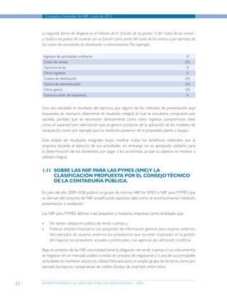 superintendencia de servicios públicos domiciliarios - sspd
Conceptos Generales de NIIF - junio de 2012
20
La segunda forma de desglose es el método de la “función de los gastos” o del “costo de las ventas”,
y clasifica los gastos de acuerdo con su función como parte del costo de las ventas o, por ejemplo, de
los costos de actividades de distribución o administración. Por ejemplo:
Ingresos de actividades ordinarias X
Costo de ventas (X)
Ganancia bruta X
Otros ingresos X
Costos de distribución (X)
Gastos de administración (X)
Otros gastos (X)
Ganancia antes de impuestos X
Una vez calculado el resultado del ejercicio, por alguno de los métodos de presentación aquí
expuestos, es necesario determinar el resultado integral, el cual se encuentra compuesto por
aquellas partidas que se reconocen directamente como otros ingresos comprensivos, tales
como el superávit por valorización que se genera producto de la aplicación de los modelos de
revaluación, como por ejemplo para la medición posterior de la propiedad, planta y equipo.
Este estado de resultados integrales busca mostrar todos los beneficios obtenidos por la
empresa durante el ejercicio de sus actividades, sin embargo no es apropiado utilizarlo para
la determinación de los dividendos por pagar a los accionistas, ya que su objetivo es mostrar a
utilidad integral.
1.11	 Sobre las NIIF para las PYMES (SME)y la
clasificación propuesta por el ConsejoTécnico
de la Contaduría Pública.
En julio del año 2009, IASB publicó un grupo de normas NIIF for Smes o NIIF para Pymes que
se derivan del conjunto de NIIF, simplificando aspectos tales como el reconocimiento, medición,
presentación y revelación.
Las NIIF para pymes definen a las pequeñas y medianas empresas como entidades que:
»» No tienen obligación pública de rendir cuentas, y
»» Publican estados financieros con propósito de información general para usuarios externos.
Son ejemplos de usuarios externos los propietarios que no están implicados en la gestión
del negocio, los acreedores actuales o potenciales y las agencias de calificación crediticia.
Bajo el contexto de las NIIF, una entidad tiene la obligación de rendir cuentas si sus instrumentos
se negocian en un mercado público o están en proceso de negociarse y si una de sus principales
actividades es mantener activos en calidad fiduciaria para un amplio grupo de terceros,como por
ejemplo los bancos, cooperativas de crédito, fondos de inversión, entre otros.
Página anterior contenido Página siguiente
 