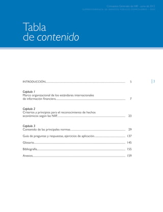superintendencia de servicios públicos domiciliarios - sspd
Conceptos Generales de NIIF - junio de 2012
| 3INTRODUCCIÓN............................................................................................................................. 	5
Capítulo 1
Marco organizacional de los estándares internacionales
de información financiera....................................................................................................	7
Capítulo 2
Criterios y principios para el reconocimiento de hechos
económicos según las NIIF..................................................................................................	23
Capítulo 3
Contenido de las principales normas...............................................................................	29
Guía de preguntas y respuestas, ejercicios de aplicación.............................................	137
Glosario...................................................................................................................................	145
Bibliografía...............................................................................................................................	155
Anexos.....................................................................................................................................	159
contenidode
Tabla
superintendencia de servicios públicos domiciliarios - sspd
Conceptos Generales de NIIF - junio de 2012
Página anterior contenido Página siguiente
 