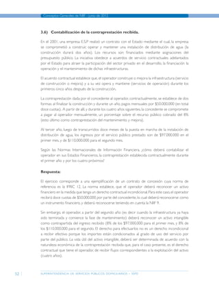 superintendencia de servicios públicos domiciliarios - sspd
Conceptos Generales de NIIF - junio de 2012
52
3.6)	 Contabilización de la contraprestación recibida.
En el 2001, una empresa E.S.P realizó un contrato con el Estado mediante el cual, la empresa
se comprometió a construir, operar y mantener una instalación de distribución de agua (la
construcción durará dos años). Los recursos son financiados mediante asignaciones del
presupuesto público. La iniciativa obedece a acuerdos de servicio contractuales adelantados
por el Estado para atraer la participación del sector privado en el desarrollo, la financiación la
operación y el mantenimiento de dichas infraestructuras.
El acuerdo contractual establece que,el operador construye o mejora la infraestructura (servicio
de construcción o mejora) y a su vez opera y mantiene (servicios de operación) durante los
primeros cinco años después de la construcción.
La contraprestación dada por el concedente al operador, contractualmente, se establece de dos
formas: al finalizar la construcción y durante un año, pagos mensuales por $50.000.000 (en total
doce cuotas). A partir de allí,y durante los cuatro años siguientes,la concedente se compromete
a pagar al operador mensualmente, un porcentaje sobre el recurso público cobrado del 8%
(esto último como contraprestación del mantenimiento y mejora).
Al tercer año, luego de transcurridos doce meses de la puesta en marcha de la instalación de
distribución de agua, los ingresos por el servicio público prestado son de $97.000.000 en el
primer mes, y de $110.000.000 para el segundo mes.
Según las Normas Internacionales de Información Financiera, ¿cómo deberá contabilizar el
operador en sus Estados Financieros, la contraprestación establecida contractualmente durante
el primer año y por los cuatro próximos?
Respuesta:
El ejercicio corresponde a una ejemplificación de un contrato de concesión cuya norma de
referencia es la IFRIC 12. La norma establece, que el operador deberá reconocer un activo
financiero en la medida que tenga un derecho contractual incondicional.Para este caso,el operador
recibirá doce cuotas de $50.000.000 por parte del concedente, lo cual deberá reconocerse como
un instrumento financiero, y deberá reconocerse teniendo en cuenta la NIIF 9.
Sin embargo, el operador, a partir del segundo año (es decir cuando la infraestructura ya haya
sido terminada y comience la fase de mantenimiento) deberá reconocer un activo intangible
como contrapartida del ingreso recibido (8% de los $97.000.000 para el primer mes, y 8% de
los $110.000.000 para el segundo. El derecho para efectuarlos no es un derecho incondicional
a recibir efectivo porque los importes están condicionados al grado de uso del servicio por
parte del público. La vida útil del activo intangible, deberá ser determinada de acuerdo con la
naturaleza económica de la contraprestación recibida que, para el caso presente, es el derecho
contractual que tiene el operador, de recibir flujos correspondientes a la explotación del activo
(cuatro años).
Página anterior contenido Página siguiente
 