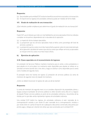 superintendencia de servicios públicos domiciliarios - sspd
Conceptos Generales de NIIF - junio de 2012
66
Respuesta:
(a)	 Sea probable que la entidad E.S.P. reciba los beneficios económicos asociados a la transacción;
(b)	 El importe de los ingresos de actividades ordinarias pueda ser medido de forma fiable.
4.9.	 Grado de realización de una transacción:
¿Qué métodos pueden emplearse para determinar el grado de realización de una transacción?
Respuesta:
Cada E.S.P. usa el método que mide con más fiabilidad los servicios ejecutados.Entre los métodos
a emplear se encuentran, dependiendo de la naturaleza de la operación:	
(a)	 La inspección de los trabajos ejecutados.
(b)	 La proporción que los servicios ejecutados hasta la fecha como porcentaje del total de
servicios a prestar o,
(c)	 La proporción que los costos incurridos hasta la fecha suponen sobre el costo total estimado
de la operación,calculada de manera que solo los costos que reflejen servicios ya ejecutados
se incluyan entre los costos incurridos hasta la fecha.
b)	 Ejercicios de aplicación:
4.10.	 Casos especiales en el reconocimiento de ingresos:
Un prestador de Servicios Públicos mantiene inventarios para la venta a otros prestadores o
para alquilar en el corto plazo. Los inventarios están disponibles para alquilar, se utilizan en su
actividad corriente durante dos a tres años y luego se clasifican como disponibles para la venta
como modelos de segunda mano.
El prestador tiene tres fuentes de ingreso: (i) prestación de servicios públicos (ii) venta de
inventario de segunda mano (iii) alquiler de inventario.
¿Cómo se deberá reconocer el ingreso de cada una de las fuentes?
Respuesta:
La venta de inventario de segunda mano no se considera disposición de propiedades, planta y
equipo, aunque el prestador de servicios públicos la utilice durante varios años en su negocio
de alquiler. Prestar servicios públicos es parte de las actividades ordinarias y recurrentes de las
tiendas, por lo que tales ventas representan ingresos de actividades ordinarias.
Una entidad E.S.P. medirá los ingresos de actividades ordinarias al valor razonable de la
contraprestación recibida o por recibir. El valor razonable de la contraprestación, recibida o
por recibir, tiene en cuenta el importe de cualesquiera descuentos comerciales, descuentos por
pronto pago y rebajas por volumen de ventas que sean practicados por la entidad E.S.P.
Página anterior contenido Página siguiente
 