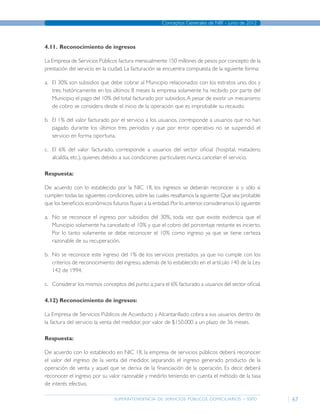 superintendencia de servicios públicos domiciliarios - sspd
Conceptos Generales de NIIF - junio de 2012
67
4.11.	 Reconocimiento de ingresos
La Empresa de Servicios Públicos factura mensualmente 150 millones de pesos por concepto de la
prestación del servicio en la ciudad. La facturación se encuentra compuesta de la siguiente forma:
a.	 El 30% son subsidios que debe cobrar al Municipio relacionados con los estratos uno, dos y
tres; históricamente en los últimos 8 meses la empresa solamente ha recibido por parte del
Municipio el pago del 10% del total facturado por subsidios.A pesar de existir un mecanismo
de cobro se considera desde el inicio de la operación que es improbable su recaudo.
b.	 El 1% del valor facturado por el servicio a los usuarios, corresponde a usuarios que no han
pagado durante los últimos tres periodos y que por error operativo no se suspendió el
servicio en forma oportuna.
c.	 El 6% del valor facturado, corresponde a usuarios del sector oficial (hospital, matadero,
alcaldía, etc.), quienes debido a sus condiciones particulares nunca cancelan el servicio.
Respuesta:
De acuerdo con lo establecido por la NIC 18, los ingresos se deberán reconocer si y sólo si
cumplen todas las siguientes condiciones,sobre las cuales resaltamos la siguiente:Que sea probable
que los beneficios económicos futuros fluyan a la entidad.Por lo anterior,consideramos lo siguiente:
a.	 No se reconoce el ingreso por subsidios del 30%, toda vez que existe evidencia que el
Municipio solamente ha cancelado el 10% y que el cobro del porcentaje restante es incierto.
Por lo tanto solamente se debe reconocer el 10% como ingreso ya que se tiene certeza
razonable de su recuperación.
b.	 No se reconoce este ingreso del 1% de los servicios prestados, ya que no cumple con los
criterios de reconocimiento del ingreso, además de lo establecido en el artículo 140 de la Ley
142 de 1994.
c.	 Considerar los mismos conceptos del punto a;para el 6% facturado a usuarios del sector oficial.
4.12)	Reconocimiento de ingresos:
La Empresa de Servicios Públicos de Acueducto y Alcantarillado cobra a sus usuarios dentro de
la factura del servicio la venta del medidor, por valor de $150.000 a un plazo de 36 meses.
Respuesta:
De acuerdo con lo establecido en NIC 18, la empresa de servicios públicos deberá reconocer
el valor del ingreso de la venta del medidor, separando el ingreso generado producto de la
operación de venta y aquel que se deriva de la financiación de la operación. Es decir, deberá
reconocer el ingreso por su valor razonable y medirlo teniendo en cuenta el método de la tasa
de interés efectivo.
Página anterior contenido Página siguiente
 