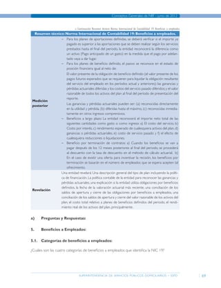 superintendencia de servicios públicos domiciliarios - sspd
Conceptos Generales de NIIF - junio de 2012
69
Resumen técnico: Norma Internacional de Contabilidad 19: Beneficios a empleados.
Medición
posterior
–– Para los planes de aportaciones definidas, se deberá verificar si el importe ya
pagado es superior a las aportaciones que se deben realizar según los servicios
prestados hasta el final del periodo, la entidad reconocerá la diferencia como
un activo (Pago anticipado de un gasto) en la medida que el pago por adelan-
tado vaya a dar lugar.
–– Para los planes de beneficio definido, el pasivo se reconoce en el estado de
posición financiera igual al neto de:
	 El valor presente de la obligación de beneficio definido (el valor presente de los
pagos futuros esperados que se requieren para liquidar la obligación resultante
del servicio del empleado en los períodos actual y anteriores); las ganancias y
pérdidas actuariales diferidas y los costos del servicio pasado diferidos;y el valor
razonable de todos los activos del plan al final del período de presentación del
reporte.
	 Las ganancias y pérdidas actuariales pueden ser: (a) reconocidas directamente
en la utilidad y pérdida, (b) diferidas hasta el máximo, (c) reconocidas inmedia-
tamente en otros ingresos comprensivos.
–– Beneficios a largo plazo: La entidad reconocerá el importe neto total de las
siguientes cantidades como gasto o como ingreso: a) El costo del servicio, b)
Costo por interés, c) rendimiento esperado de cualesquiera activos del plan, d)
ganancias o pérdidas actuariales, e) costo de servicio pasado y f) el efecto de
cualesquiera reducciones o liquidaciones.
–– Beneficio por terminación de contratos: a) Cuando los beneficios se van a
pagar después de los 12 meses posteriores al final del periodo, se procederá
al descuento con la tasa de descuento en el método de cálculo actuarial. b)
En el caso de existir una oferta para incentivar la recisión, los beneficios por
terminación se basarán en el número de empleados que se espera acepten tal
ofrecimiento.
Revelación
Una entidad revelará: Una descripción general del tipo de plan incluyendo la políti-
ca de financiación. La política contable de la entidad para reconocer las ganancias y
pérdidas actuariales, una explicación si la entidad utiliza obligaciones por beneficios
definidos, la fecha de la valoración actuarial más reciente, una conciliación de los
saldos de apertura y cierre de las obligaciones por beneficios a empleados, una
conciliación de los saldos de apertura y cierre del valor razonable de los activos del
plan, el costo total relativo a planes de beneficios definidos del periodo, el rendi-
miento real de los activos del plan, principalmente.
a)	Preguntas y Respuestas:
5.	 Beneficios a Empleados:
5.1.	 Categorías de beneficios a empleados:
¿Cuáles son las cuatro categorías de beneficios a empleados que identifica la NIC 19?
» Continuación Resumen técnico: Norma Internacional de Contabilidad 19: Beneficios a empleados.
Página anterior contenido Página siguiente
 