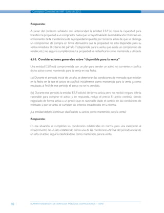 superintendencia de servicios públicos domiciliarios - sspd
Conceptos Generales de NIIF - junio de 2012
82
Respuesta:
A pesar del contexto señalado con anterioridad, la entidad E.S.P. no tiene la capacidad para
transferir la propiedad a un comprador hasta que se haya finalizado la rehabilitación.El retraso en
el momento de la transferencia de la propiedad impuesto por terceros antes de que se obtenga
un compromiso de compra en firme demuestra que la propiedad no está disponible para su
venta inmediata. El criterio del párrafo 7 (disponible para la venta, que exista un compromiso de
vender, etc.) no seguiría cumpliéndose. La propiedad se reclasificaría como mantenida y utilizada.
6.10.	 Consideraciones generales sobre “disponible para la venta”
Una entidad E.S.P. está comprometida con un plan para vender un activo no corriente y clasifica
dicho activo como mantenido para la venta en esa fecha.
(a) Durante el periodo inicial de un año, se deterioran las condiciones de mercado que existían
en la fecha en la que el activo se clasificó inicialmente como mantenido para la venta y, como
resultado, al final de ese periodo el activo no se ha vendido.
(b) Durante ese periodo, la entidad E.S.P. solicitó de forma activa, pero no recibió ninguna oferta
razonable para comprar el activo y, en respuesta, redujo el precio. El activo continúa siendo
negociado de forma activa a un precio que es razonable dado el cambio en las condiciones de
mercado y, por lo tanto, se cumplen los criterios establecidos en la norma.
¿La entidad deberá continuar clasificando su activo como mantenido para la venta?
Respuesta:
En esa situación se cumplirían las condiciones establecidas en norma para una excepción al
requerimiento de un año establecido como una de las condiciones.Al final del periodo inicial de
un año, el activo seguiría clasificándose como mantenido para la venta.
Página anterior contenido Página siguiente
 