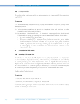 superintendencia de servicios públicos domiciliarios - sspd
Conceptos Generales de NIIF - junio de 2012
102
9.5.	Compensación
¿Es posible realizar una compensación por activos y pasivos por impuestos diferidos de acuerdo
a la NIC 12?
Respuesta:
Una entidad E.S.P. debe compensar activos por impuestos diferidos con pasivos por impuestos
diferidos si y solo si:
(a)	 Tiene reconocido legalmente el derecho de compensar, frente a la autoridad fiscal, los
importes reconocidos en esas partidas; y
(b)	 Los activos por impuestos diferidos y los pasivos por impuestos diferidos se derivan del
impuesto a las ganancias correspondientes a la misma autoridad fiscal, que recaen sobre:
»» La misma entidad E.S.P. o sujeto fiscal; o
»» Diferentes entidades E.S.P. o sujetos a efectos fiscales que pretenden, ya sea liquidar
los activos y pasivos fiscales corrientes por su importe neto, ya sea realizar los activos
y pagar los pasivos simultáneamente, en cada uno de los periodos futuros en los que
se espere liquidar o recuperar cantidades significativas de activos o pasivos por los
impuestos diferidos.
b)	 Ejercicios de aplicación.
9.6.	 Base fiscal de un activo
El costo de una máquina es de 100. De los mismos, ya ha sido deducida una depreciación
acumulada de 30, en el periodo corriente y en los anteriores, y el resto del costo será deducible
en futuros periodos, ya sea como depreciación o como un importe deducible en caso de
disposición del activo en cuestión. Los ingresos de actividades ordinarias generados por el uso
de la máquina tributan, las eventuales ganancias obtenidas por su disposición son también objeto
de tributación y las eventuales pérdidas por la disposición son fiscalmente deducibles.
¿Cuál es la base fiscal del activo?
Respuesta:
La base fiscal de la máquina es, por tanto, de 70.
Los intereses por cobrar tienen un importe en libros de 100.
Fiscalmente, estos ingresos por intereses serán objeto de tributación cuando se cobren. La base
fiscal de los intereses por cobrar es cero.
Página anterior contenido Página siguiente
 