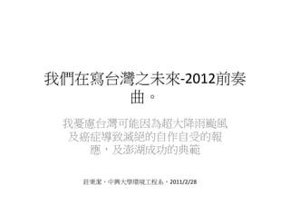 我們在寫台灣之未來‐2012前奏
      曲。
 我憂慮台灣可能因為超大降雨颱風
  及癌症導致滅絕的自作自受的報
    應，及澎湖成功的典範

   莊秉潔，中興大學環境工程系，2011/2/28
 