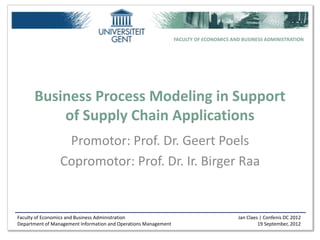 FACULTY OF ECONOMICS AND BUSINESS ADMINISTRATION




      Business Process Modeling in Support
          of Supply Chain Applications
                  Promotor: Prof. Dr. Geert Poels
                 Copromotor: Prof. Dr. Ir. Birger Raa


Faculty of Economics and Business Administration                                        Jan Claes | Confenis DC 2012
Department of Management Information and Operations Management                                   19 September, 2012
 