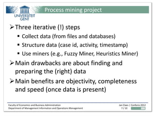 Process mining project

Three iterative (!) steps
        Collect data (from files and databases)
        Structure data (case id, activity, timestamp)
        Use miners (e.g., Fuzzy Miner, Heuristics Miner)
Main drawbacks are about finding and
 preparing the (right) data
Main benefits are objectivity, completeness
 and speed (once data is present)

Faculty of Economics and Business Administration                 Jan Claes | Confenis 2012
Department of Management Information and Operations Management     7 / 10
 