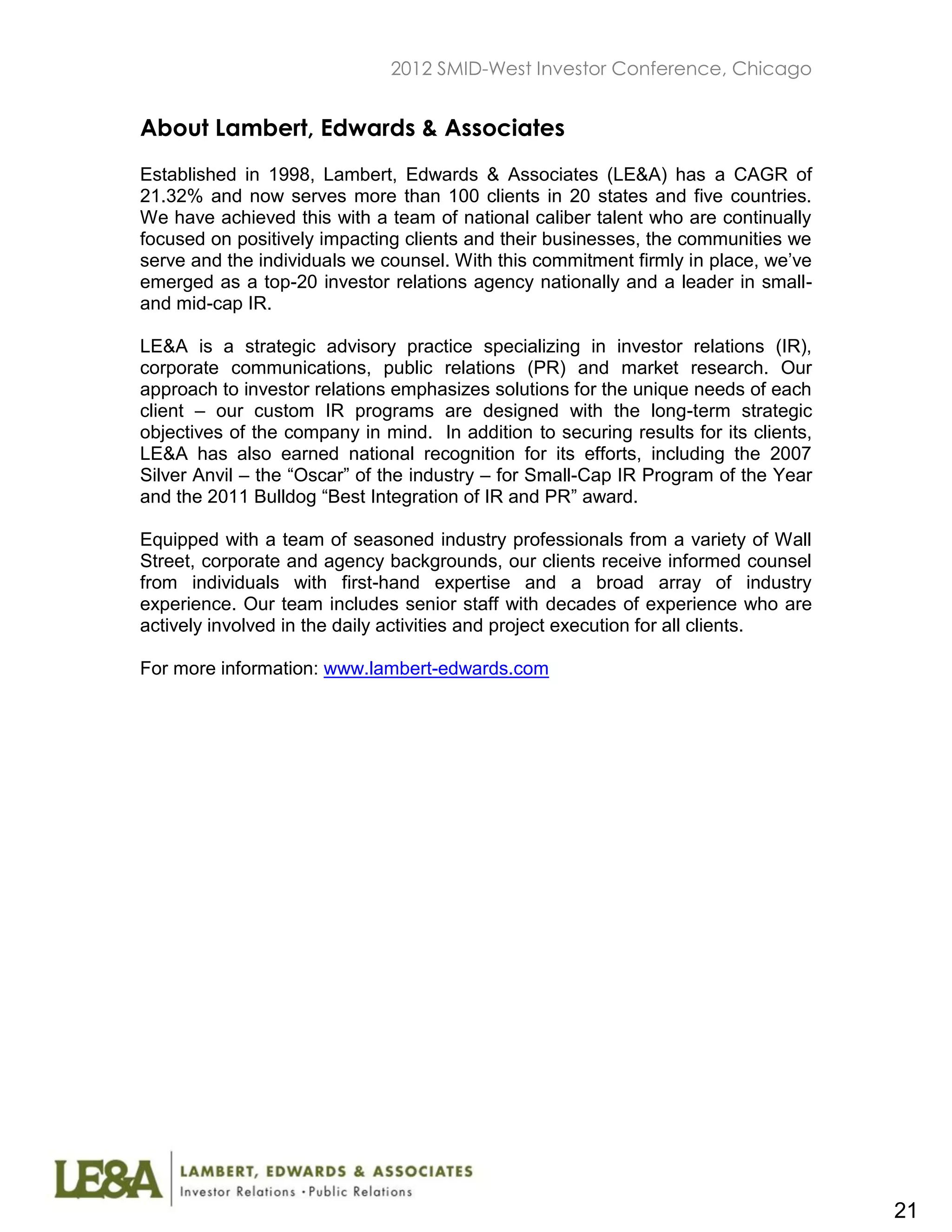 2012 SMID-West Investor Conference, Chicago


About Lambert, Edwards & Associates
Established in 1998, Lambert, Edwards & Associates (LE&A) has a CAGR of
21.32% and now serves more than 100 clients in 20 states and five countries.
We have achieved this with a team of national caliber talent who are continually
focused on positively impacting clients and their businesses, the communities we
serve and the individuals we counsel. With this commitment firmly in place, we’ve
emerged as a top-20 investor relations agency nationally and a leader in small-
and mid-cap IR.

LE&A is a strategic advisory practice specializing in investor relations (IR),
corporate communications, public relations (PR) and market research. Our
approach to investor relations emphasizes solutions for the unique needs of each
client – our custom IR programs are designed with the long-term strategic
objectives of the company in mind. In addition to securing results for its clients,
LE&A has also earned national recognition for its efforts, including the 2007
Silver Anvil – the “Oscar” of the industry – for Small-Cap IR Program of the Year
and the 2011 Bulldog “Best Integration of IR and PR” award.

Equipped with a team of seasoned industry professionals from a variety of Wall
Street, corporate and agency backgrounds, our clients receive informed counsel
from individuals with first-hand expertise and a broad array of industry
experience. Our team includes senior staff with decades of experience who are
actively involved in the daily activities and project execution for all clients.

For more information: www.lambert-edwards.com




                                                                                      21
 