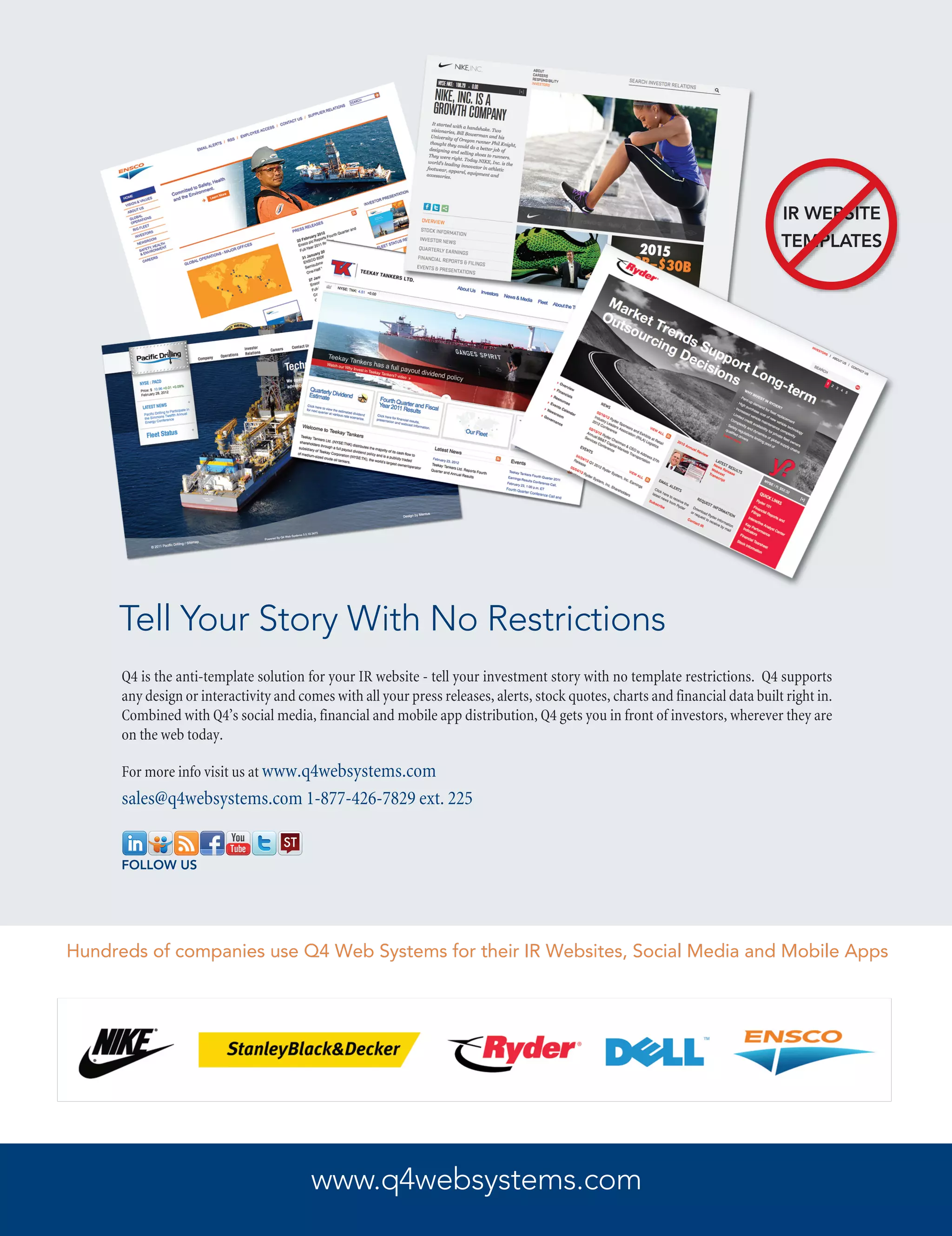 IR WEBSITE
                                                                                                                               TEMPLATES




     Tell Your Story With No Restrictions
      Q4 is the anti-template solution for your IR website - tell your investment story with no template restrictions. Q4 supports
      any design or interactivity and comes with all your press releases, alerts, stock quotes, charts and financial data built right in.
      Combined with Q4’s social media, financial and mobile app distribution, Q4 gets you in front of investors, wherever they are
      on the web today.

      For more info visit us at www.q4websystems.com
      sales@q4websystems.com 1-877-426-7829 ext. 225


      FOLLOW US




Hundreds of companies use Q4 Web Systems for their IR Websites, Social Media and Mobile Apps




                                        www.q4websystems.com
 