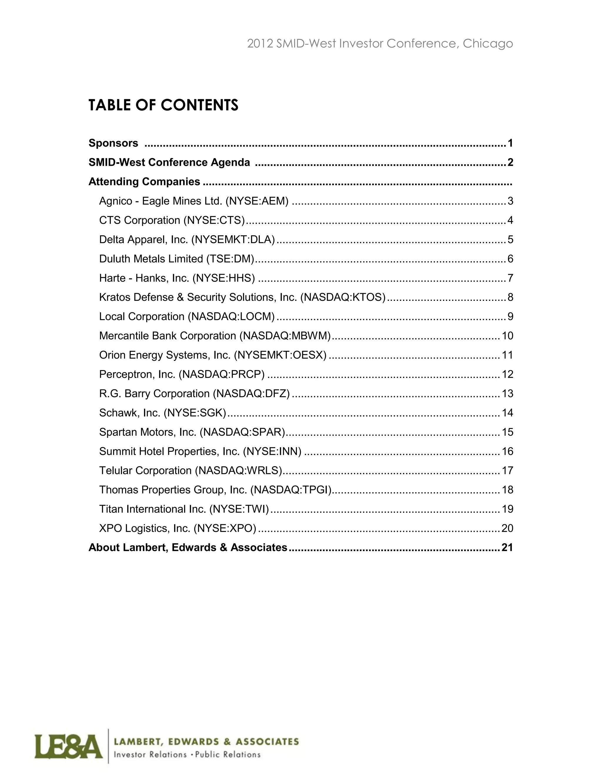 2012 SMID-West Investor Conference, Chicago




TABLE OF CONTENTS

Sponsors ...................................................................................................................... 1
SMID-West Conference Agenda .................................................................................. 2
Attending Companies .....................................................................................................
   Agnico - Eagle Mines Ltd. (NYSE:AEM) ...................................................................... 3
   CTS Corporation (NYSE:CTS) ..................................................................................... 4
   Delta Apparel, Inc. (NYSEMKT:DLA) ........................................................................... 5
   Duluth Metals Limited (TSE:DM) .................................................................................. 6
   Harte - Hanks, Inc. (NYSE:HHS) ................................................................................. 7
   Kratos Defense & Security Solutions, Inc. (NASDAQ:KTOS) ....................................... 8
   Local Corporation (NASDAQ:LOCM) ........................................................................... 9
   Mercantile Bank Corporation (NASDAQ:MBWM) ....................................................... 10
   Orion Energy Systems, Inc. (NYSEMKT:OESX) ........................................................ 11
   Perceptron, Inc. (NASDAQ:PRCP) ............................................................................ 12
   R.G. Barry Corporation (NASDAQ:DFZ) .................................................................... 13
   Schawk, Inc. (NYSE:SGK) ......................................................................................... 14
   Spartan Motors, Inc. (NASDAQ:SPAR) ...................................................................... 15
   Summit Hotel Properties, Inc. (NYSE:INN) ................................................................ 16
   Telular Corporation (NASDAQ:WRLS) ....................................................................... 17
   Thomas Properties Group, Inc. (NASDAQ:TPGI)....................................................... 18
   Titan International Inc. (NYSE:TWI) ........................................................................... 19
   XPO Logistics, Inc. (NYSE:XPO) ............................................................................... 20
About Lambert, Edwards & Associates ..................................................................... 21
 