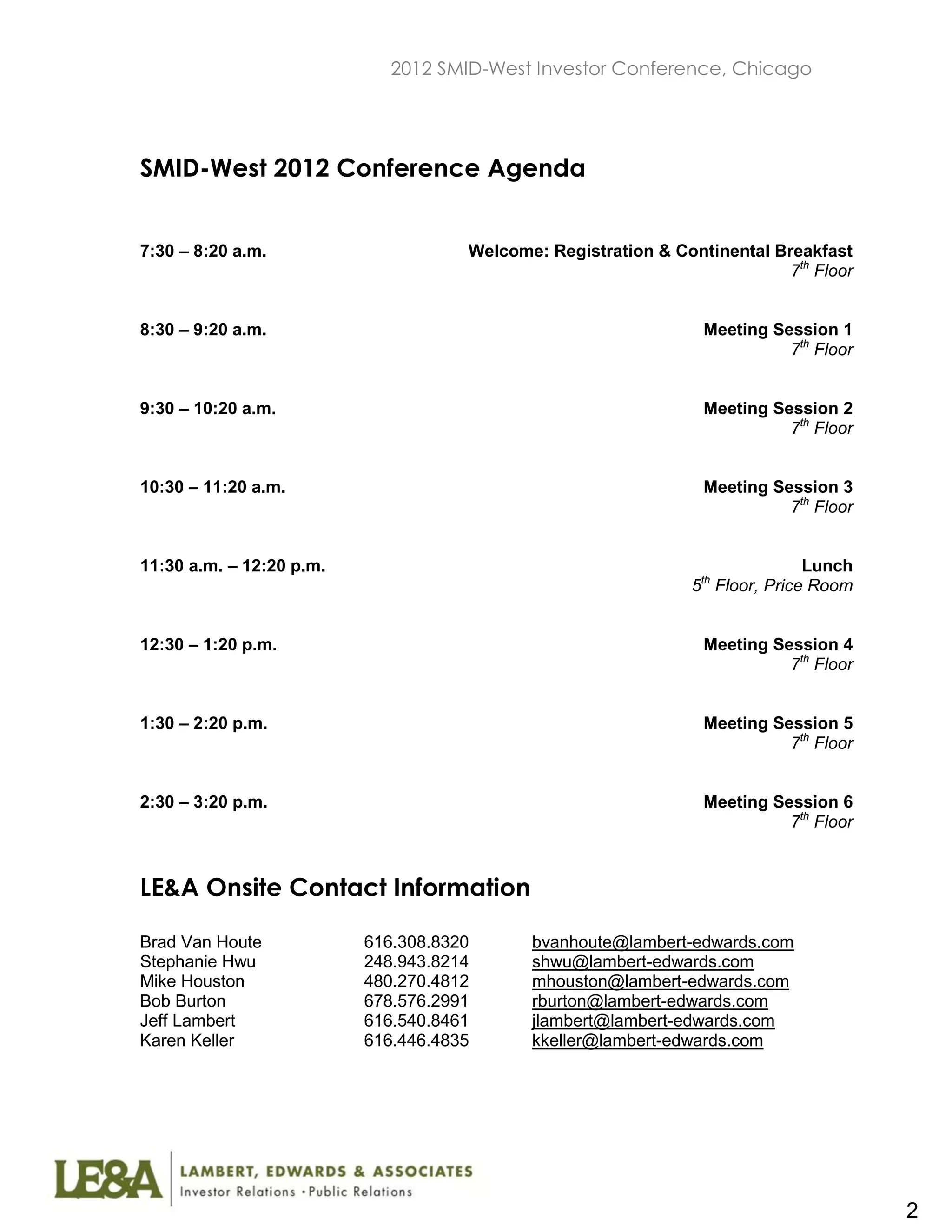 2012 SMID-West Investor Conference, Chicago




SMID-West 2012 Conference Agenda


7:30 – 8:20 a.m.                     Welcome: Registration & Continental Breakfast
                                                                           7th Floor


8:30 – 9:20 a.m.                                                 Meeting Session 1
                                                                           7th Floor


9:30 – 10:20 a.m.                                                Meeting Session 2
                                                                           7th Floor


10:30 – 11:20 a.m.                                               Meeting Session 3
                                                                           7th Floor


11:30 a.m. – 12:20 p.m.                                                       Lunch
                                                                 th
                                                                5 Floor, Price Room


12:30 – 1:20 p.m.                                                Meeting Session 4
                                                                           7th Floor


1:30 – 2:20 p.m.                                                 Meeting Session 5
                                                                           7th Floor


2:30 – 3:20 p.m.                                                 Meeting Session 6
                                                                           7th Floor


LE&A Onsite Contact Information

Brad Van Houte            616.308.8320      bvanhoute@lambert-edwards.com
Stephanie Hwu             248.943.8214      shwu@lambert-edwards.com
Mike Houston              480.270.4812      mhouston@lambert-edwards.com
Bob Burton                678.576.2991      rburton@lambert-edwards.com
Jeff Lambert              616.540.8461      jlambert@lambert-edwards.com
Karen Keller              616.446.4835      kkeller@lambert-edwards.com




                                                                                       2
 
