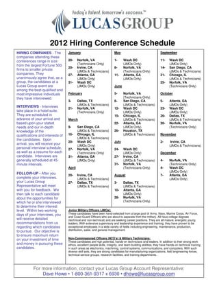 2012 Hiring Conference Schedule
HIRING COMPANIES - The            January                               May                                   September
companies attending these
conferences range in size         20-     Norfolk, VA                   1-     Wash DC                        11-     Wash DC
from the largest Fortune 500              (Technicians Only)                   (JMOs Only)                            (JMOs Only)
                                  20-     Irvine, CA                    8-     Norfolk, VA                    14-     San Diego, CA
firms to smaller private                  (JMOs & Technicians)                 (Technicians Only)                     (JMOs & Technicians)
companies. They                   27-     Atlanta, GA                   11-    Atlanta, GA                    21-     Chicago, IL
unanimously agree that, as a              (JMOs Only)                          (JMOs Only)                            (JMOs & Technicians)
group, the candidates at a        31-     Wash DC                                                             25-     Norfolk, VA
Lucas Group event are                     (JMOs Only)                   June                                          (Technicians Only)
among the best-qualified and
most impressive individuals       February                              5-     Norfolk, VA                    October
they have interviewed.                                                         (Technicians Only)
                                  3-      Dallas, TX                    8-     San Diego, CA                  5-      Atlanta, GA
                                          (JMOs & Technicians)                 (JMOs & Technicians)                   (JMOs Only)
INTERVIEWS - Interviews           21-     Norfolk, VA                   12-    Wash DC                        23-     Wash DC
take place in a hotel suite.              (Technicians Only)                   (JMOs Only)                            (JMOs Only)
They are scheduled in                                                   15-    Chicago, IL                    26-     Dallas, TX
advance of your arrival and       March                                        (JMOs & Technicians)                   (JMOs & Technicians)
based upon your stated                                                  22-    Atlanta, GA                    30-     Norfolk, VA
needs and our in-depth            9-      San Diego, CA                        (JMOs Only)                            (Technicians Only)
knowledge of the                          (JMOs & Technicians)          26-    Houston, TX
qualifications and interests of   16-     Chicago, IL                          (JMOs & Technicians)           November
the candidates. Upon                      (JMOs & Technicians)
                                  20-     Wash DC                       July                                  2-       Irvine, CA
arrival, you will receive your            (JMOs Only)                                                                 (JMOs & Technicians)
personal interview schedule,      27-     Norfolk, VA                   24-    Wash DC
as well as a resume for each              (Technicians Only)                   (JMOs Only)                    December
candidate. Interviews are         31-     Atlanta, GA                   27-    Irvine, CA
generally scheduled at 45-                (JMOs Only)                          (JMOs & Technicians)           4-      Norfolk, VA
minute intervals.                                                       31-    Norfolk, VA                            (Technicians Only)
                                  April                                        (Technicians Only)             4-      Wash DC
                                                                                                                      (JMOs Only)
FOLLOW-UP - After you             20-     Irvine, CA                    August                                7-      Atlanta, GA
complete your interviews,                 (JMOs & Technicians)                                                        (JMOs Only)
your Lucas Group                  27-     Dallas, TX                    3-     Dallas, TX
Representative will meet                  (JMOs & Technicians)                 (JMOs & Technicians)
with you for feedback. We                                               10-    Atlanta, GA
then talk to each candidate                                                    (JMOs Only)
about the opportunities for                                             28-    Norfolk, VA
which he or she interviewed                                                    (Technicians Only)
to determine their interest
level. Within two working         Junior Military Officers (JMOs):
days of your interviews, you      These candidates have been hand-selected from a large pool of Army, Navy, Marine Corps, Air Force,
                                  and Coast Guard Officers who are about to separate from the military. All have college degrees
will receive detailed             (technical and non-technical) and are seeking career positions. They are all mature, energetic young
recommendations from us           leaders. With extensive supervisory and leadership experience and training, they have proven to be
regarding which candidates        exceptional employees in a wide variety of fields including engineering, maintenance, production,
to pursue. Our objective is       distribution, sales, and general management.
to ensure maximum return
on your investment of time        Non-Commissioned Officers (NCO’s) & Military Technicians:
                                  These candidates are high potential, hands-on technicians and leaders. In addition to their strong work
and money in pursuing these       ethics, excellent people skills, integrity, and team-building abilities, they have hands-on technical training
candidates.                       in such areas as electronics, machining, control systems, communications, and computers. With such
                                  diverse skill sets, they are strong candidates for manufacturing organizations, field engineering forces,
                                  technical service groups, research facilities, and training departments.



           For more information, contact your Lucas Group Account Representative:
               Dave Howe • 1-800-361-9317 x 6930 • dhowe@lucasgroup.com
 