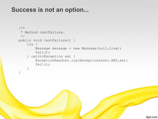 Success is not an option...

  /**
    * Method testFailure.
    */
  public void testFailure() {
       try {
           Message message = new Message(null,true);
           fail();
       } catch(Exception ex) {
           ExceptionHandler.log(ExceptionLevel.ANY,ex);
           fail();
       }
  }
 