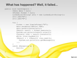 What has happened? Well, it failed...
public void testSimple() {
        IData data = null;
        IFormat format = null;
        LinkedList<String> attr = new LinkedList<String>();
        attr.add("A");
        attr.add("B");

        try {
            format = new SimpleFormat("A");
            data.setAmount(Amount.TEN);
            data.setAttributes(attr);
            IResult result = format.execute();
            System.out.println(result.size());
            Iterator iter = result.iterator();
            while (iter.hasNext()) {
            IResult r = (IResult) iter.next();
               System.out.println(r.getMessage());
            ...
        }
        catch (Exception e) {
            fail();
        }
}
 
