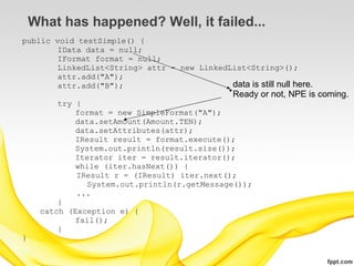 What has happened? Well, it failed...
public void testSimple() {
        IData data = null;
        IFormat format = null;
        LinkedList<String> attr = new LinkedList<String>();
        attr.add("A");
        attr.add("B");                       data is still null here.
                                                  Ready or not, NPE is coming.
         try {
             format = new SimpleFormat("A");
             data.setAmount(Amount.TEN);
             data.setAttributes(attr);
             IResult result = format.execute();
             System.out.println(result.size());
             Iterator iter = result.iterator();
             while (iter.hasNext()) {
             IResult r = (IResult) iter.next();
                System.out.println(r.getMessage());
             ...
         }
     catch (Exception e) {
             fail();
         }
}
 
