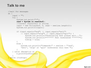 Talk to me
//wait for messages
do {
    input = "";
    try {
        System.out.print(">");
        read = System.in.read(buf);
        //convert characters to string
        input = new String(buf, 0, read - newline.length());
        System.out.println(input);

        if (input.equals("end") || input.equals("exit")
            || input.equals("stop") || input.equals("quit")) {
                System.out.println("Terminating Test please wait...");
                System.out.println("******* Test terminated *******");
                toStop = true;
        }
        else {
            System.out.println("Commands:" + newline + "'end',
            'exit', 'stop' or 'quit' terminates this test ");
        }
    } catch (Exception e) {
        e.printStackTrace();
    }
} while (!toStop);
 