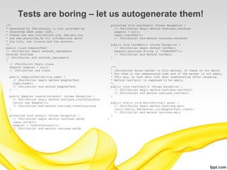 Tests are boring – let us autogenerate them!
/**                                                          protected void tearDown() throws Exception {
* Generated by JUnitDoclet, a tool provided by                 // JUnitDoclet begin method testcase.tearDown
* ObjectFab GmbH under LGPL.                                   adapter = null;
* Please see www.junitdoclet.org, www.gnu.org                  super.tearDown();
* and www.objectfab.de for informations about                  // JUnitDoclet end method testcase.tearDown
* the tool, the licence and the authors.
*/                                                           public void testMain() throws Exception {
public class AdapterTest                                       // JUnitDoclet begin method testMain
// JUnitDoclet begin extends_implements                        Adapter.main(new String [] {"ADAPTER"});
extends TestCase                                               // JUnitDoclet end method testMain
// JUnitDoclet end extends_implements                        }
{
   // JUnitDoclet begin class
   Adapter adapter = null;                                   /**
   // JUnitDoclet end class                                  * JUnitDoclet moves marker to this method, if there is not match
                                                             * for them in the regenerated code and if the marker is not empty.
 public AdapterTest(String name) {                           * This way, no test gets lost when regenerating after renaming.
   // JUnitDoclet begin method AdapterTest                   * Method testVault is supposed to be empty.
   super(name);                                              */
   // JUnitDoclet end method AdapterTest                     public void testVault() throws Exception {
 }                                                             // JUnitDoclet begin method testcase.testVault
                                                               // JUnitDoclet end method testcase.testVault
 public Adapter createInstance() throws Exception {          }
   // JUnitDoclet begin method testcase.createInstance
   return new Adapter();                                     public static void main(String[] args) {
   // JUnitDoclet end method testcase.createInstance           // JUnitDoclet begin method testcase.main
 }                                                             junit.textui.TestRunner.run(AdapterTest.class);
                                                               // JUnitDoclet end method testcase.main
 protected void setUp() throws Exception {                   }
   // JUnitDoclet begin method testcase.setUp            }
   super.setUp();
   adapter = createInstance();
   // JUnitDoclet end method testcase.setUp
 }
 