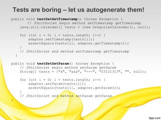 Tests are boring – let us autogenerate them!
public void testSetGetTimestamp() throws Exception {
        // JUnitDoclet begin method setTimestamp getTimestamp
    java.util.Calendar[] tests = {new GregorianCalendar(), null};

        for (int i = 0; i < tests.length; i++) {
            adapter.setTimestamp(tests[i]);
            assertEquals(tests[i], adapter.getTimestamp());
        }
        // JUnitDoclet end method setTimestamp getTimestamp
    }

public void testSetGetParam() throws Exception {
    // JUnitDoclet begin method setParam getParam
    String[] tests = {"a", "aaa", "---", "23121313", "", null};

        for (int i = 0; i < tests.length; i++) {
            adapter.setParam(tests[i]);
            assertEquals(tests[i], adapter.getParam());
        }
        // JUnitDoclet end method setParam getParam
}
 
