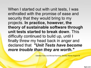 When I started out with unit tests, I was
enthralled with the promise of ease and
security that they would bring to my
projects. In practice, however, the
theory of sustainable software through
unit tests started to break down. This
difficulty continued to build up, until I
finally threw my head back in anger and
declared that "Unit Tests have become
more trouble than they are worth."
               Llewellyn Falco and Michael Kennedy, Develop Mentor August 09
 