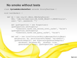 No smoke without tests
class SystemAdminSmokeTest extends GroovyTestCase {

void testSmoke() {

    def ds = new org.h2.jdbcx.JdbcDataSource(
        URL: 'jdbc:h2:mem:test;DB_CLOSE_DELAY=-1;MODE=Oracle',
        user: 'sa', password: '')

       def jpaProperties = new Properties()
       jpaProperties.setProperty(
           'hibernate.cache.use_second_level_cache', 'false')
       jpaProperties.setProperty(
           'hibernate.cache.use_query_cache', 'false')

       def emf = new LocalContainerEntityManagerFactoryBean(
          dataSource: ds, persistenceUnitName: 'my-domain',
          jpaVendorAdapter: new HibernateJpaVendorAdapter(
              database: Database.H2, showSql: true,
              generateDdl: true), jpaProperties: jpaProperties)

}
 