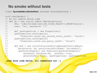 No smoke without tests
class SystemAdminSmokeTest extends GroovyTestCase {

void testSmoke() {
// do not remove below code
// def ds = new org.h2.jdbcx.JdbcDataSource(
//     URL: 'jdbc:h2:mem:test;DB_CLOSE_DELAY=-1;MODE=Oracle',
//     user: 'sa', password: '')
//
//     def jpaProperties = new Properties()
//     jpaProperties.setProperty(
//         'hibernate.cache.use_second_level_cache', 'false')
//     jpaProperties.setProperty(
//         'hibernate.cache.use_query_cache', 'false')
//
//     def emf = new LocalContainerEntityManagerFactoryBean(
//        dataSource: ds, persistenceUnitName: 'my-domain',
//        jpaVendorAdapter: new HibernateJpaVendorAdapter(
//            database: Database.H2, showSql: true,
//            generateDdl: true), jpaProperties: jpaProperties)

…some more code below, all commented out :(
}
 