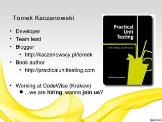 Tomek Kaczanowski

• Developer
• Team lead
• Blogger
   • http://kaczanowscy.pl/tomek
• Book author
   • http://practicalunittesting.com

• Working at CodeWise (Krakow)
    ...we are hiring, wanna join us?
 