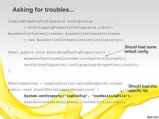 Asking for troubles...
LoggingPropertyConfigurator configurator
        = mock(LoggingPropertyConfigurator.class);
BaseServletContextListener baseServletContextListener
        = new BaseServletContextListener(configurator);

                                                          Should load some
@Test public void shouldLoadConfigProperties() {          default config
        baseServletContextListener.contextInitialized();
        verify(configurator).configure(any(Properties.class));
}


@Test(expected = LoggingInitialisationException.class)
                                                            Should load this
public void shouldThrowLoggingException() {                 specific file
        System.setProperty("logConfig", "nonExistingFile");
        baseServletContextListener.contextInitialized();
}
 