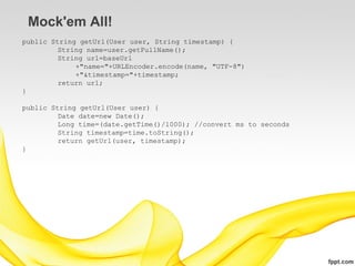 Mock'em All!
public String getUrl(User user, String timestamp) {
         String name=user.getFullName();
         String url=baseUrl
             +"name="+URLEncoder.encode(name, "UTF-8")
             +"&timestamp="+timestamp;
         return url;
}

public String getUrl(User user) {
         Date date=new Date();
         Long time=(date.getTime()/1000); //convert ms to seconds
         String timestamp=time.toString();
         return getUrl(user, timestamp);
}
 