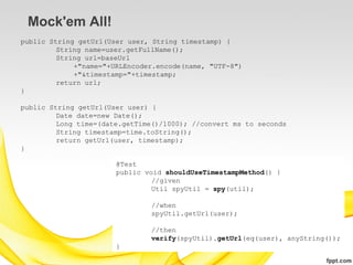 Mock'em All!
public String getUrl(User user, String timestamp) {
         String name=user.getFullName();
         String url=baseUrl
             +"name="+URLEncoder.encode(name, "UTF-8")
             +"&timestamp="+timestamp;
         return url;
}

public String getUrl(User user) {
         Date date=new Date();
         Long time=(date.getTime()/1000); //convert ms to seconds
         String timestamp=time.toString();
         return getUrl(user, timestamp);
}

                       @Test
                       public void shouldUseTimestampMethod() {
                                //given
                                Util spyUtil = spy(util);

                               //when
                               spyUtil.getUrl(user);

                               //then
                               verify(spyUtil).getUrl(eq(user), anyString());
                       }
 