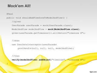 Mock'em All!
@Test
public void shouldAddTimeZoneToModelAndView() {
    //given
    UserFacade userFacade = mock(UserFacade.class);
    ModelAndView modelAndView = mock(ModelAndView.class);
    given(userFacade.getTimezone()).willReturn("timezone X");


    //when
    new UserDataInterceptor(userFacade)
        .postHandle(null, null, null, modelAndView);


    //then
    verify(modelAndView).addObject("timezone", "timezone X");
}
 