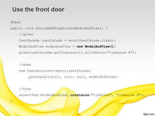Use the front door
@Test
public void shouldAddTimeZoneToModelAndView() {
    //given
    UserFacade userFacade = mock(UserFacade.class);
    ModelAndView modelAndView = new ModelAndView();
    given(userFacade.getTimezone()).willReturn("timezone X");


    //when
    new UserDataInterceptor(userFacade)
        .postHandle(null, null, null, modelAndView);


    //then
    assertThat(modelAndView).constains("timezone", "timezone X");
}
 