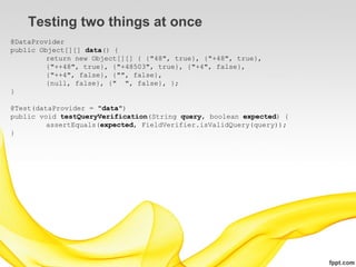 Testing two things at once
@DataProvider
public Object[][] data() {
         return new Object[][] { {"48", true}, {"+48", true},
         {"++48", true}, {"+48503", true}, {"+4", false},
         {"++4", false}, {"", false},
         {null, false}, {" ", false}, };
}

@Test(dataProvider = "data")
public void testQueryVerification(String query, boolean expected) {
         assertEquals(expected, FieldVerifier.isValidQuery(query));
}
 