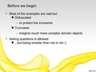 Before we begin

• Most of the examples are real but:
    Obfuscated
       − to protect the innocents
     Truncated
       − imagine much more complex domain objects
• Asking questions is allowed
    ...but being smarter than me is not ;)
 