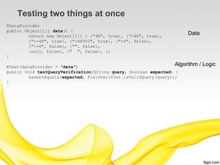 Testing two things at once
@DataProvider
public Object[][] data() {
         return new Object[][] { {"48", true}, {"+48", true},
                                                                       Data
         {"++48", true}, {"+48503", true}, {"+4", false},
         {"++4", false}, {"", false},
         {null, false}, {" ", false}, };
}

@Test(dataProvider = "data")                                      Algorithm   / Logic
public void testQueryVerification(String query, boolean expected) {
         assertEquals(expected, FieldVerifier.isValidQuery(query));
}
 