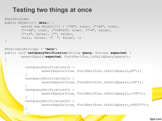 Testing two things at once
@DataProvider
public Object[][] data() {
         return new Object[][] { {"48", true}, {"+48", true},
         {"++48", true}, {"+48503", true}, {"+4", false},
         {"++4", false}, {"", false},
         {null, false}, {" ", false}, };
}

@Test(dataProvider = "data")
public void testQueryVerification(String query, boolean expected) {
         assertEquals(expected, FieldVerifier.isValidQuery(query));
}

          testQueryVerification1() {
                   assertEquals(true,   FieldVerifier.isValidQuery(„48”));
          }
          testQueryVerification2() {
                   assertEquals(true,   FieldVerifier.isValidQuery(„+48”));
          }
          testQueryVerification3() {
                   assertEquals(true,   FieldVerifier.isValidQuery(„++48”));
          }
          testQueryVerification4() {
                   assertEquals(true,   FieldVerifier.isValidQuery(„+48503”));
          }
          ...
 