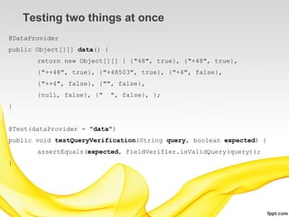 Testing two things at once
@DataProvider
public Object[][] data() {
       return new Object[][] { {"48", true}, {"+48", true},
       {"++48", true}, {"+48503", true}, {"+4", false},
       {"++4", false}, {"", false},
       {null, false}, {"     ", false}, };
}


@Test(dataProvider = "data")
public void testQueryVerification(String query, boolean expected) {
       assertEquals(expected, FieldVerifier.isValidQuery(query));
}
 