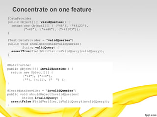 Concentrate on one feature
@DataProvider
public Object[][] validQueries() {
  return new Object[][] { {"48"}, {"48123"},
         {"+48"}, {"++48"}, {"+48503"}};
}

@Test(dataProvider = "validQueries")
public void shouldRecognizeValidQueries(
        String validQuery) {
  assertTrue(FieldVerifier.isValidQuery(validQuery));
}


@DataProvider
public Object[][] invalidQueries() {
  return new Object[][] {
         {"+4"}, {"++4"},
         {""}, {null}, {" "} };
}

@Test(dataProvider = "invalidQueries")
public void shouldRejectInvalidQueries(
        String invalidQuery) {
  assertFalse(FieldVerifier.isValidQuery(invalidQuery));
}
 