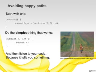 Avoiding happy paths

Start with one:
testSum() {
       assertEquals(Math.sum(2,2), 4);
}

Do the simplest thing that works:
sum(int x, int y) {
        return 4;
}


And then listen to your code.
Because it tells you something.          http://kidskidskids.tumblr.com/post/1145294997
 