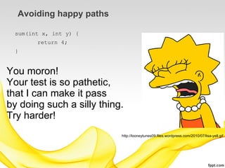 Avoiding happy paths

 sum(int x, int y) {
       return 4;
 }


You moron!
Your test is so pathetic,
that I can make it pass
by doing such a silly thing.
Try harder!
                           http://looneytunes09.files.wordpress.com/2010/07/lisa-yell.gif
 