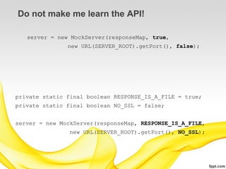 Do not make me learn the API!

   server = new MockServer(responseMap, true,
               new URL(SERVER_ROOT).getPort(), false);




private static final boolean RESPONSE_IS_A_FILE = true;
private static final boolean NO_SSL = false;


server = new MockServer(responseMap, RESPONSE_IS_A_FILE,
                new URL(SERVER_ROOT).getPort(), NO_SSL);
 