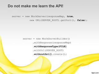 Do not make me learn the API!

  server = new MockServer(responseMap, true,
              new URL(SERVER_ROOT).getPort(), false);




         server = new MockServerBuilder()
                .withResponse(responseMap)
                .withResponseType(FILE)
                .withUrl(SERVER_ROOT)
                .withoutSsl().create();
 