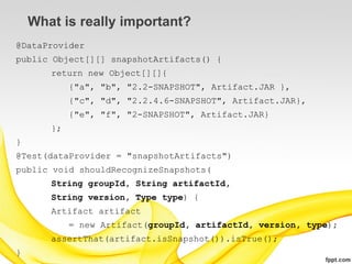 What is really important?
@DataProvider
public Object[][] snapshotArtifacts() {
       return new Object[][]{
            {"a", "b", "2.2-SNAPSHOT", Artifact.JAR },
            {"c", "d", "2.2.4.6-SNAPSHOT", Artifact.JAR},
            {"e", "f", "2-SNAPSHOT", Artifact.JAR}
       };
}
@Test(dataProvider = "snapshotArtifacts")
public void shouldRecognizeSnapshots(
       String groupId, String artifactId,
       String version, Type type) {
       Artifact artifact
            = new Artifact(groupId, artifactId, version, type);
       assertThat(artifact.isSnapshot()).isTrue();
}
 